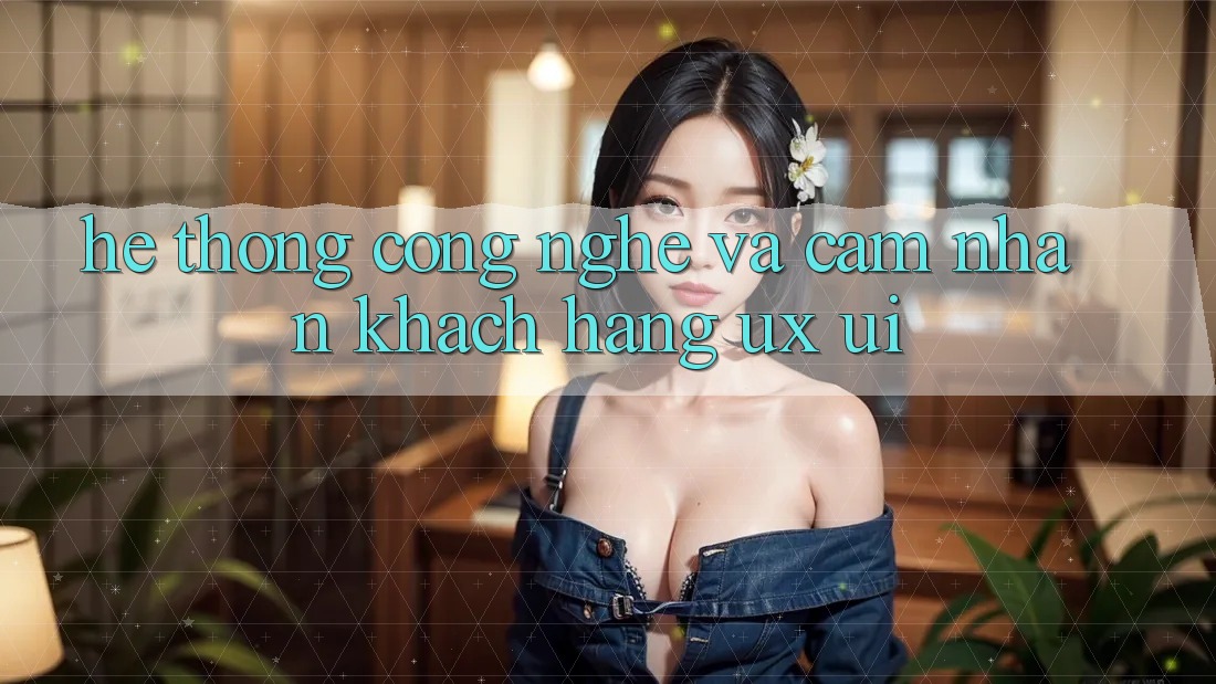 Hệ thống Công Nghệ Và Cảm nhận Khách hàng (UX/UI)