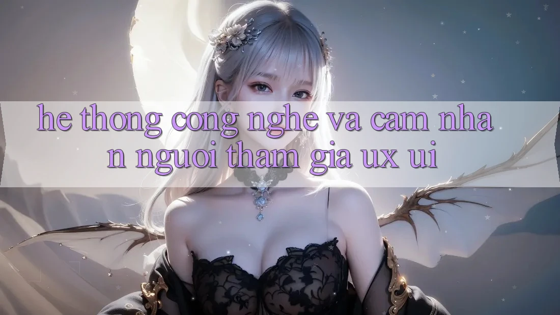 Hệ thống Công Nghệ Và Cảm nhận Người tham gia (UX/UI)