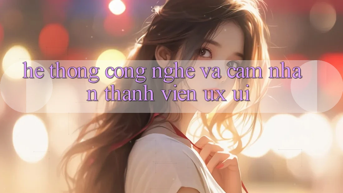 Hệ thống Công Nghệ Và Cảm nhận Thành viên (UX/UI)