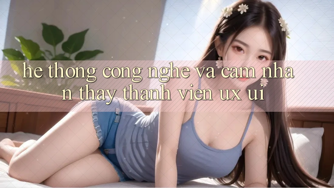 Hệ thống Công Nghệ Và Cảm nhận thấy Thành viên (UX/UI)