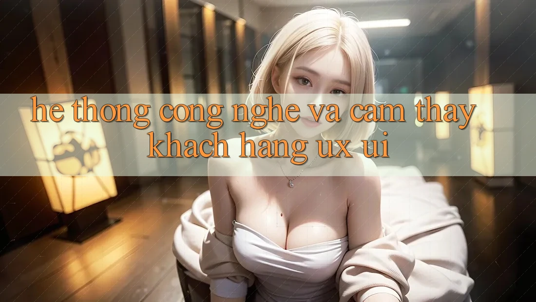 Hệ thống Công Nghệ Và Cảm thấy Khách hàng (UX/UI)
