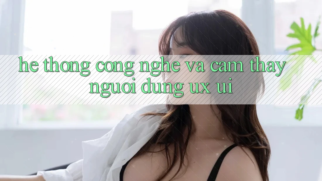 Hệ thống Công Nghệ Và Cảm thấy Người Dùng (UX/UI)