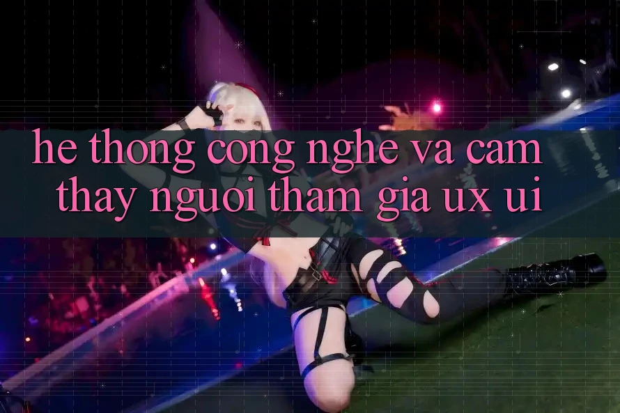 Hệ thống Công Nghệ Và Cảm thấy Người tham gia (UX/UI)