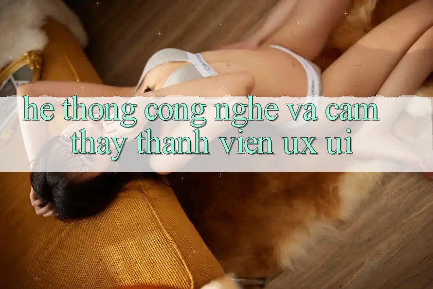 Hệ thống Công Nghệ Và Cảm thấy Thành viên (UX/UI)