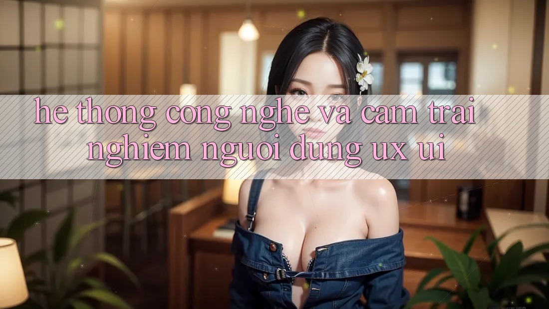 Hệ thống Công Nghệ Và Cảm trải nghiệm Người Dùng (UX/UI)