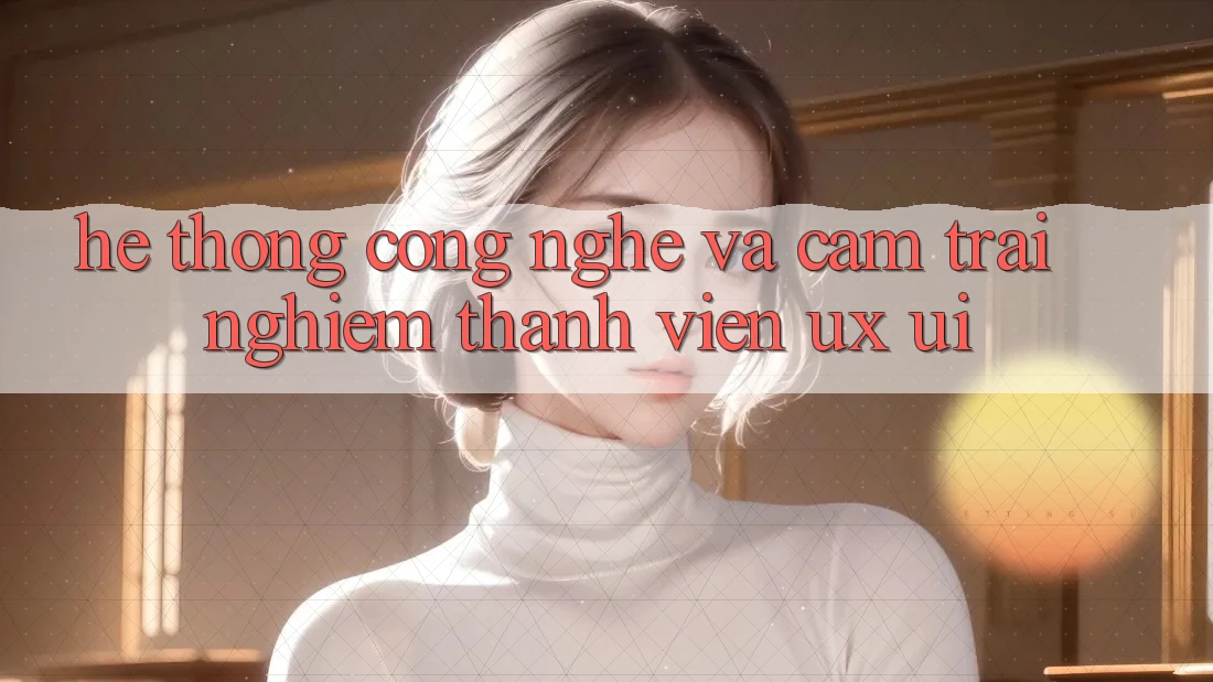 Hệ thống Công Nghệ Và Cảm trải nghiệm Thành viên (UX/UI)