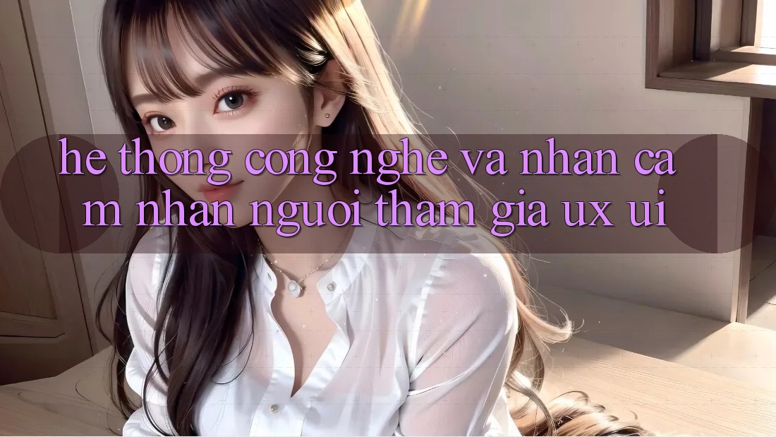 Hệ thống Công Nghệ Và Nhận cảm nhận Người tham gia (UX/UI)