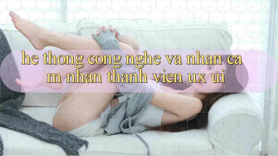Hệ thống Công Nghệ Và Nhận cảm nhận Thành viên (UX/UI)