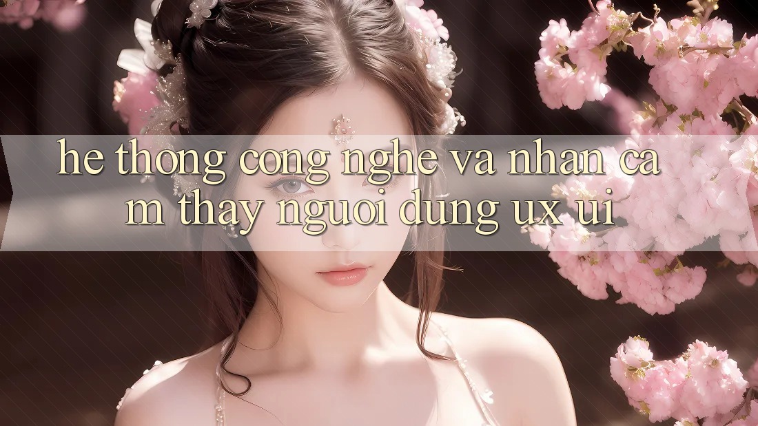 Hệ thống Công Nghệ Và Nhận cảm thấy Người Dùng (UX/UI)