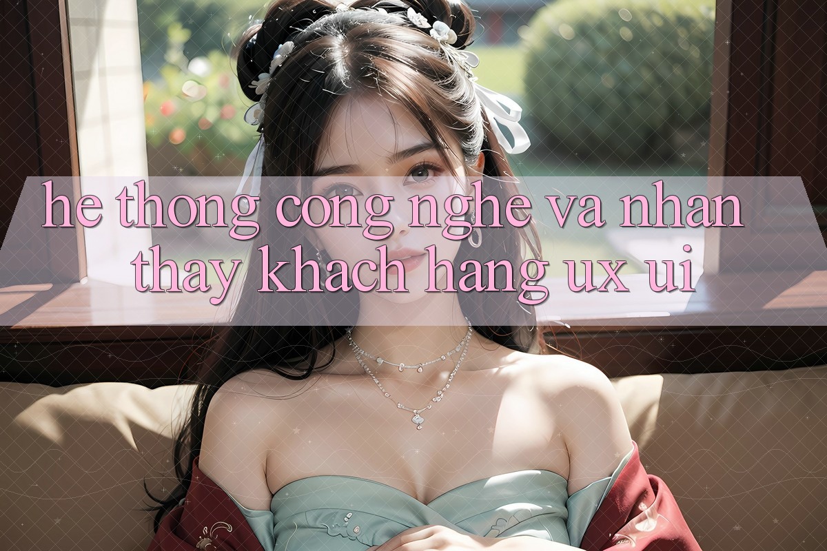 Hệ thống Công Nghệ Và Nhận thấy Khách hàng (UX/UI)
