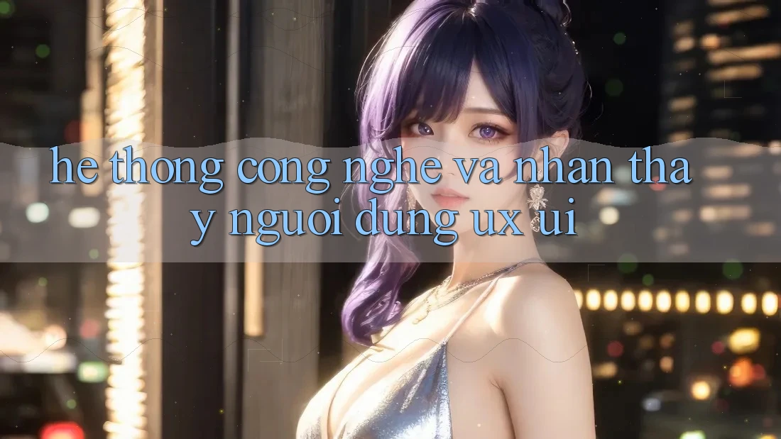 Hệ thống Công Nghệ Và Nhận thấy Người Dùng (UX/UI)