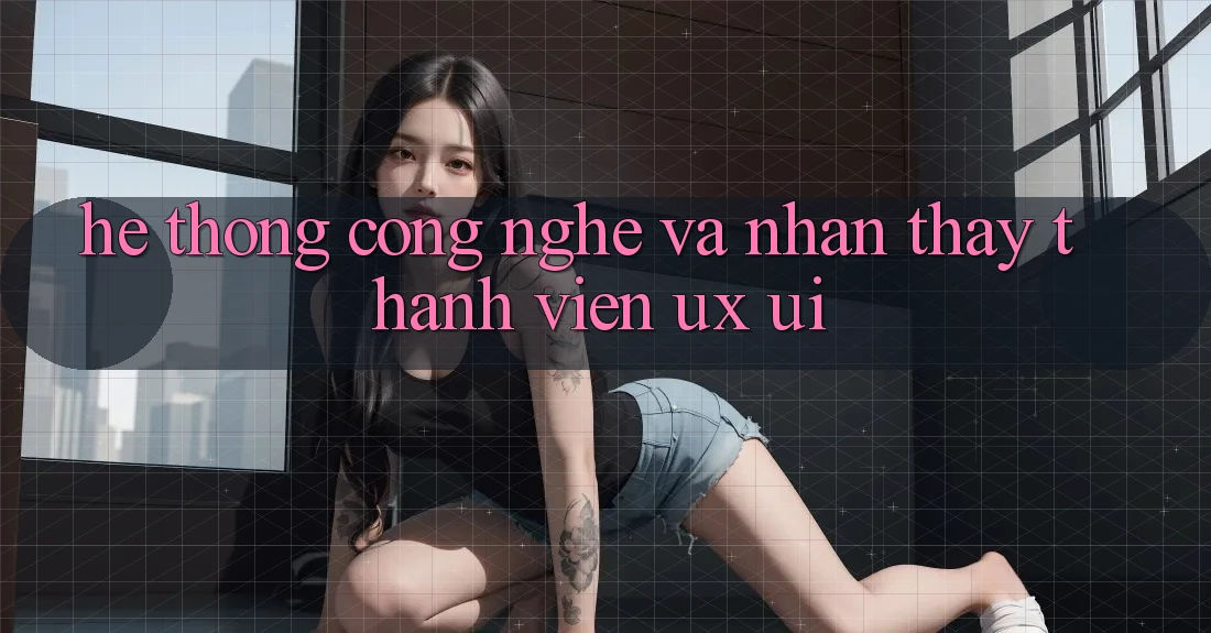 Hệ thống Công Nghệ Và Nhận thấy Thành viên (UX/UI)