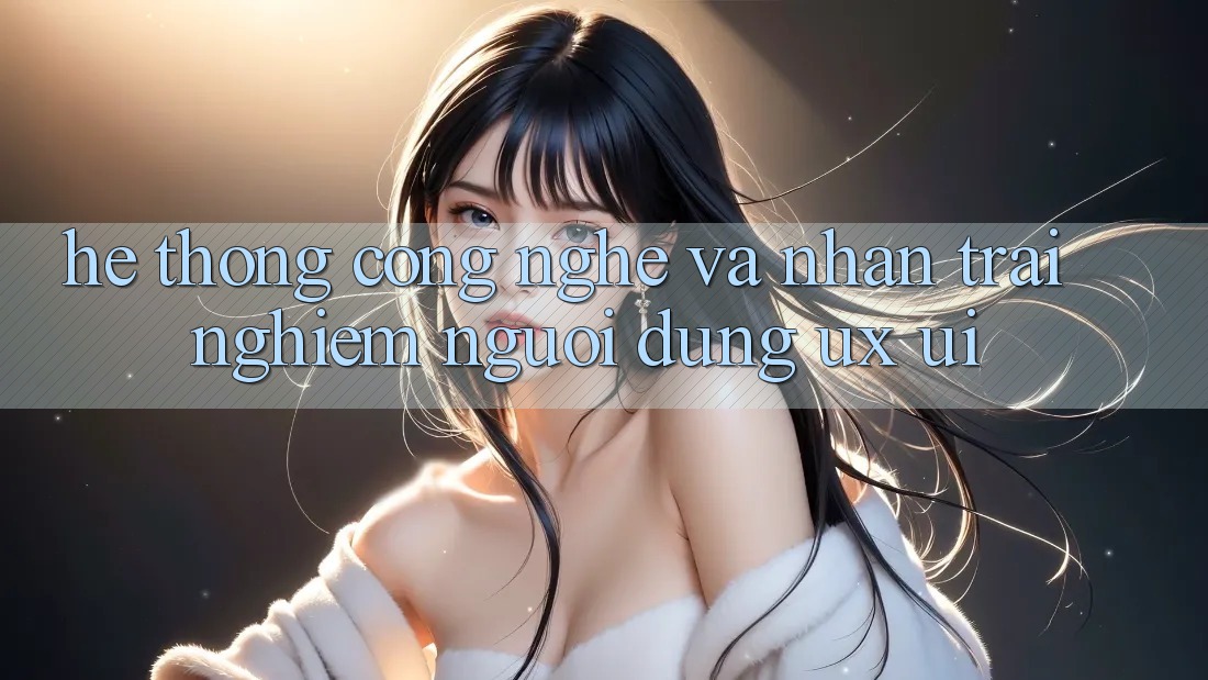 Hệ thống Công Nghệ Và Nhận trải nghiệm Người Dùng (UX/UI)