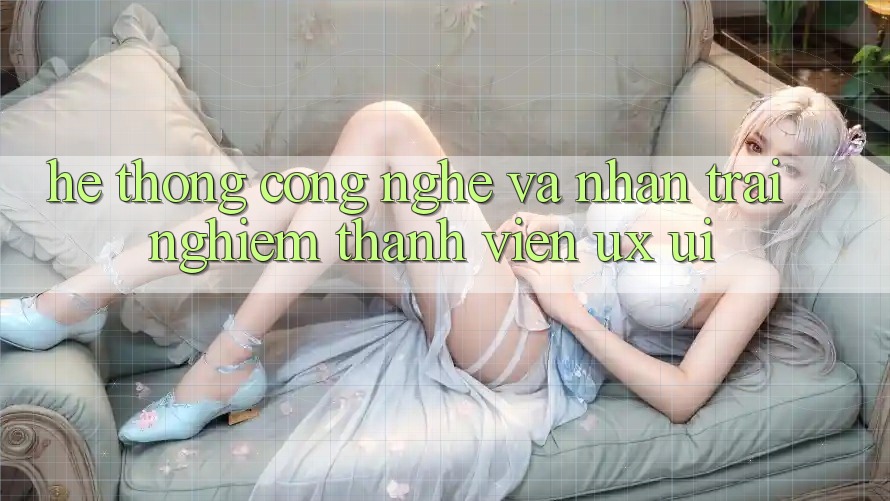 Hệ thống Công Nghệ Và Nhận trải nghiệm Thành viên (UX/UI)
