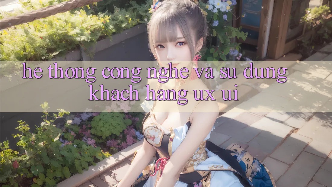 Hệ thống Công Nghệ Và Sử dụng Khách hàng (UX/UI)