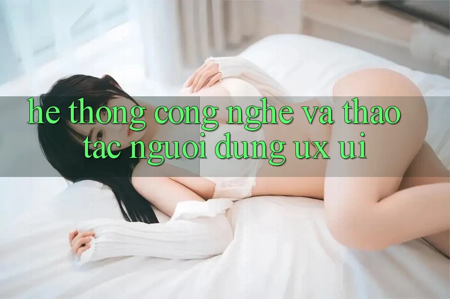 Hệ thống Công Nghệ Và Thao tác Người Dùng (UX/UI)