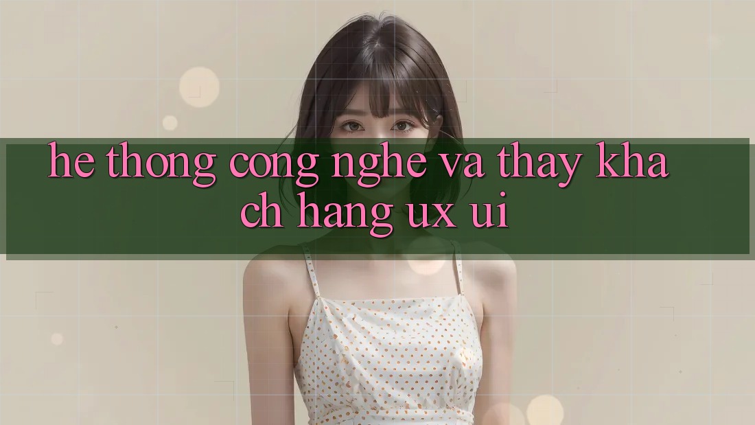 Hệ thống Công Nghệ Và Thấy Khách hàng (UX/UI)