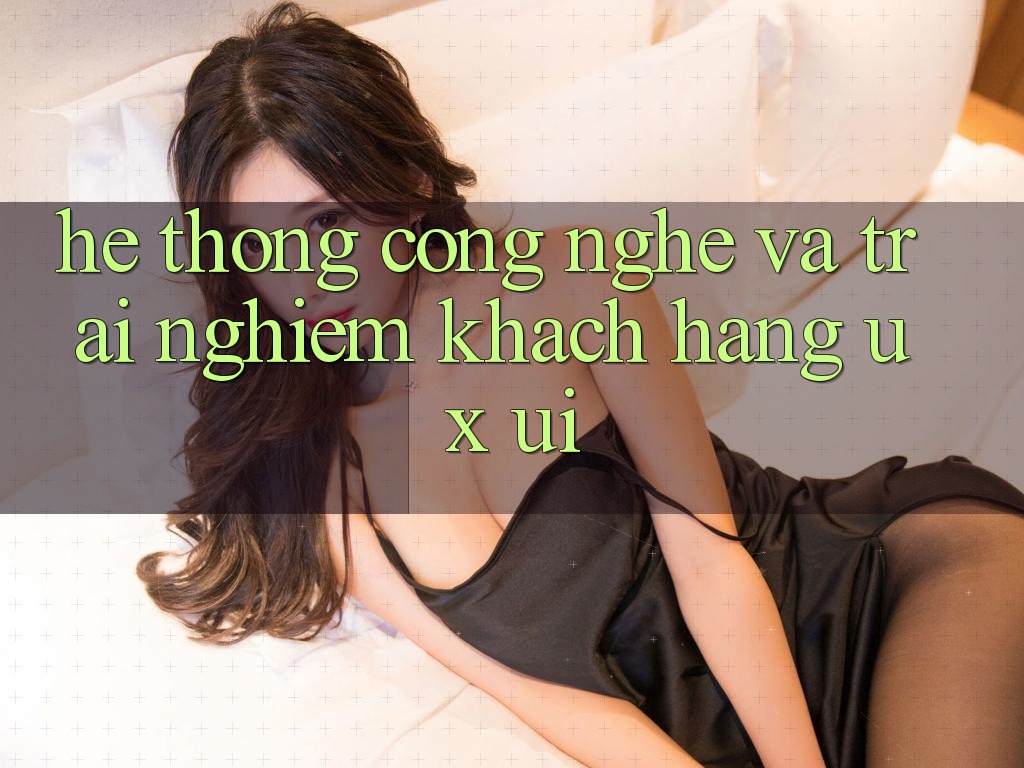 Hệ thống Công Nghệ Và Trải Nghiệm Khách hàng (UX/UI)