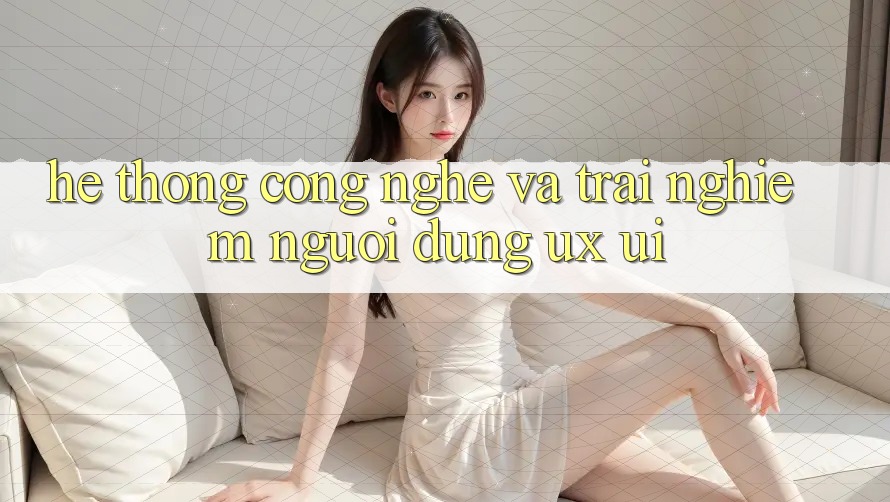 Hệ thống Công Nghệ Và Trải nghiệm Người Dùng (UX/UI)