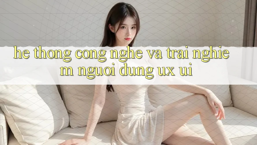 Hệ thống Công Nghệ Và Trải Nghiệm Người Dùng (UX/UI)