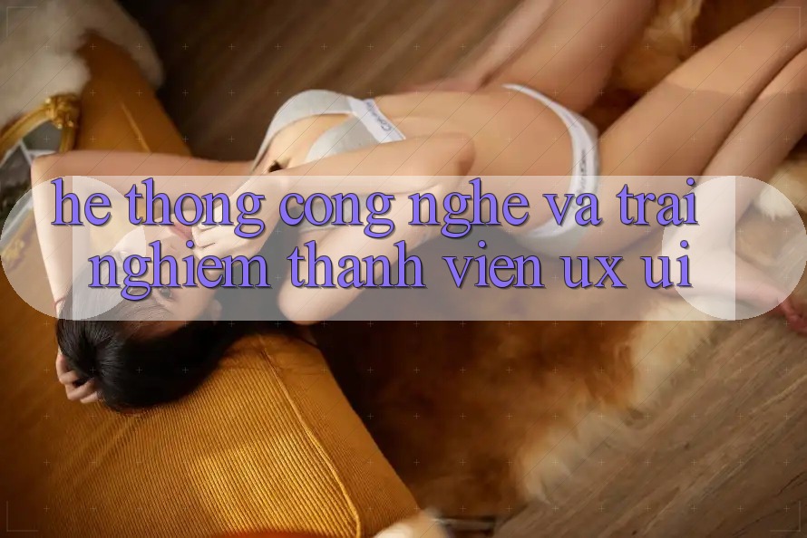 Hệ thống Công Nghệ Và Trải Nghiệm Thành viên (UX/UI)