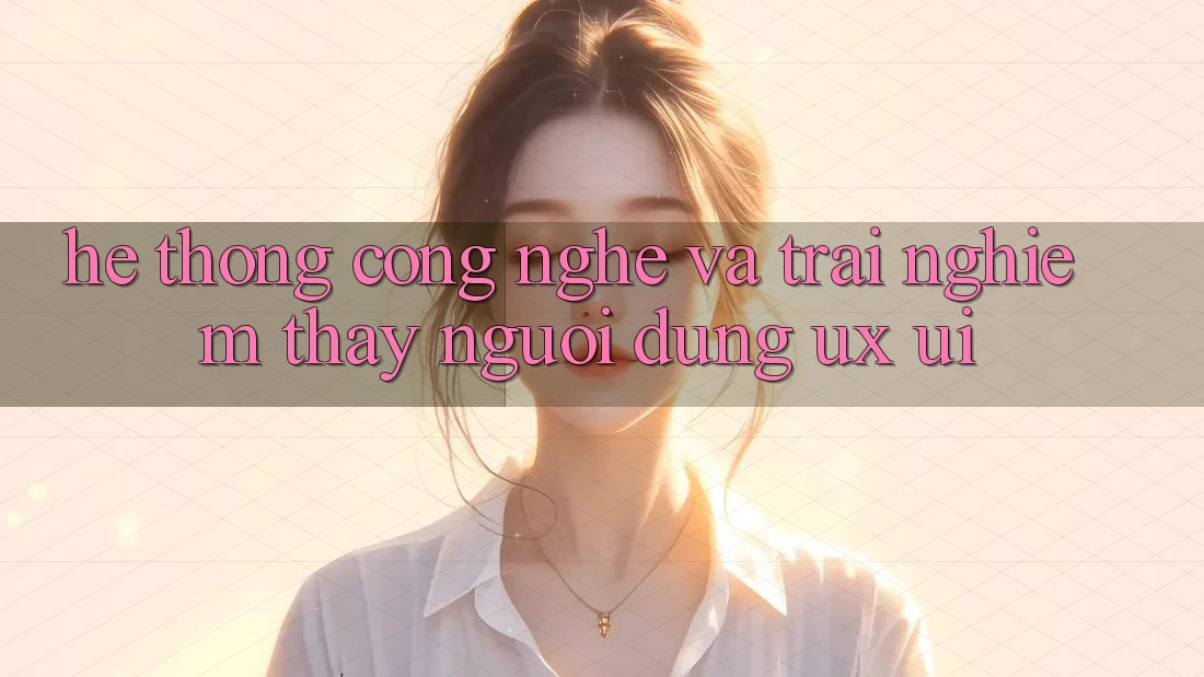 Hệ thống Công Nghệ Và Trải nghiệm thấy Người Dùng (UX/UI)