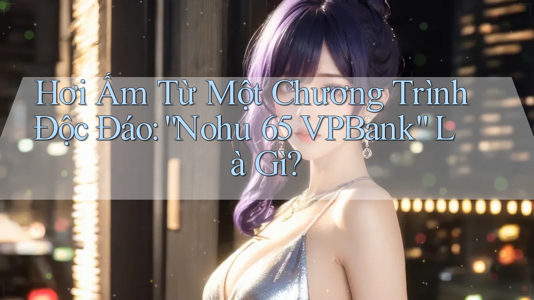 Hơi Ấm Từ Một Chương Trình Độc Đáo: “Nohu 65 VPBank” Là Gì?