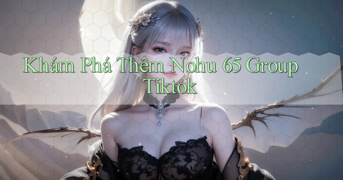 khám phá thêm nohu 65 group tiktok