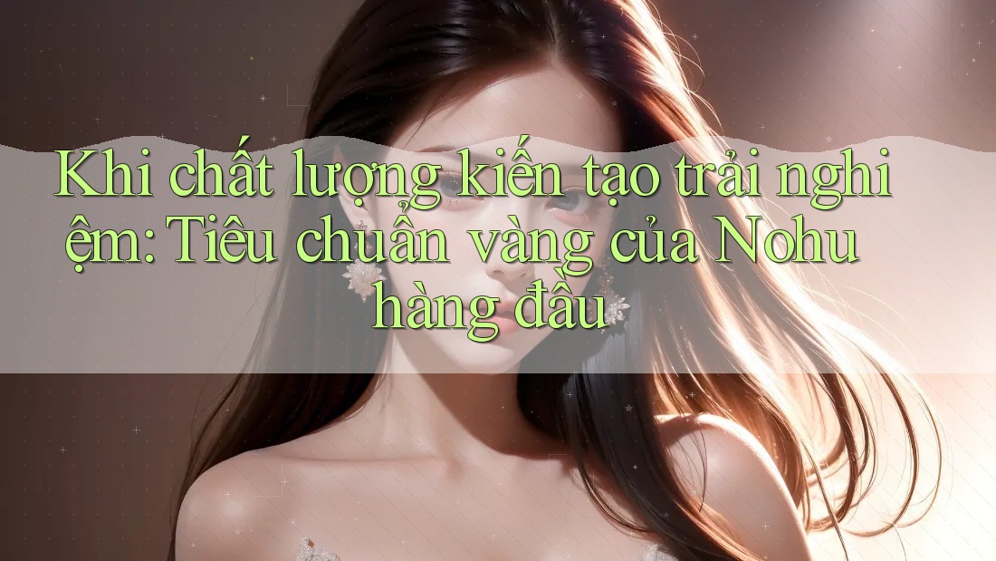 Khi chất lượng kiến tạo trải nghiệm: Tiêu chuẩn vàng của Nohu hàng đầu