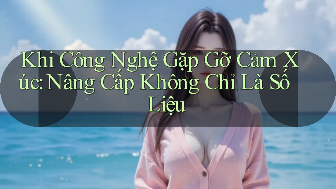 Khi Công Nghệ Gặp Gỡ Cảm Xúc: Nâng Cấp Không Chỉ Là Số Liệu