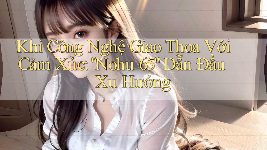 Khi Công Nghệ Giao Thoa Với Cảm Xúc: “Nohu 65” Dẫn Đầu Xu Hướng