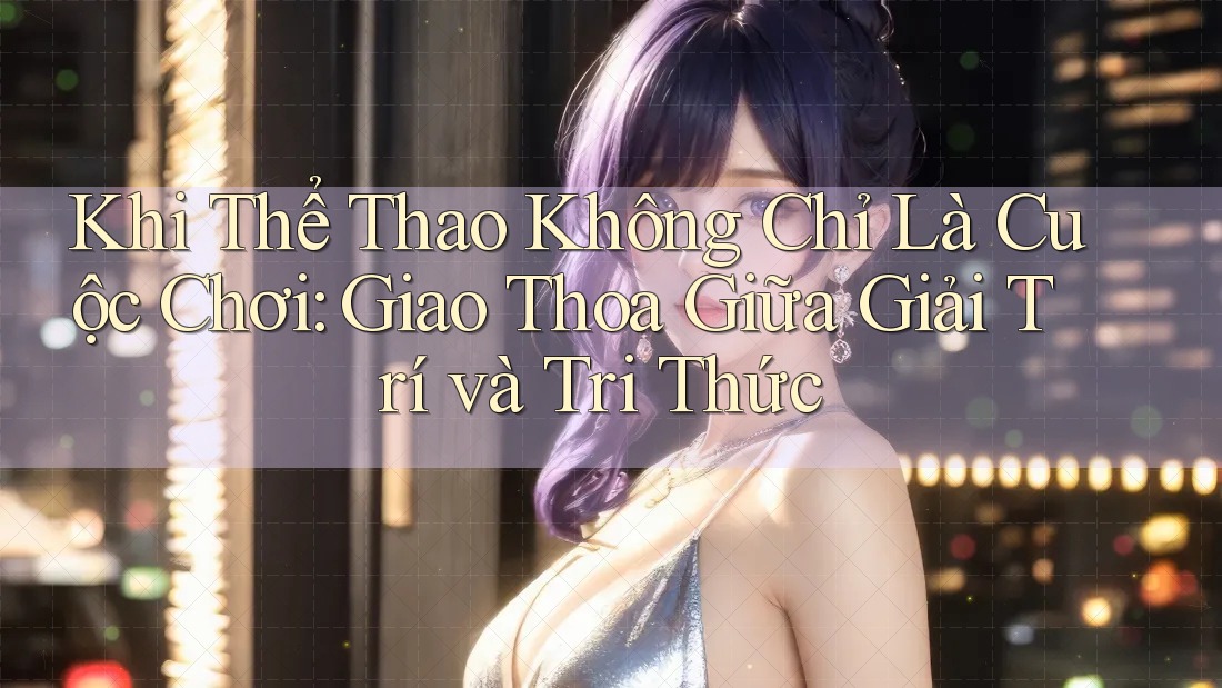 Khi Thể Thao Không Chỉ Là Cuộc Chơi: Giao Thoa Giữa Giải Trí và Tri Thức