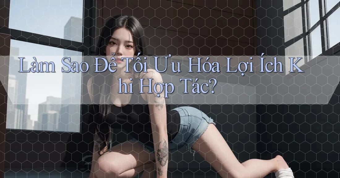 Làm Sao Để Tối Ưu Hóa Lợi Ích Khi Hợp Tác?