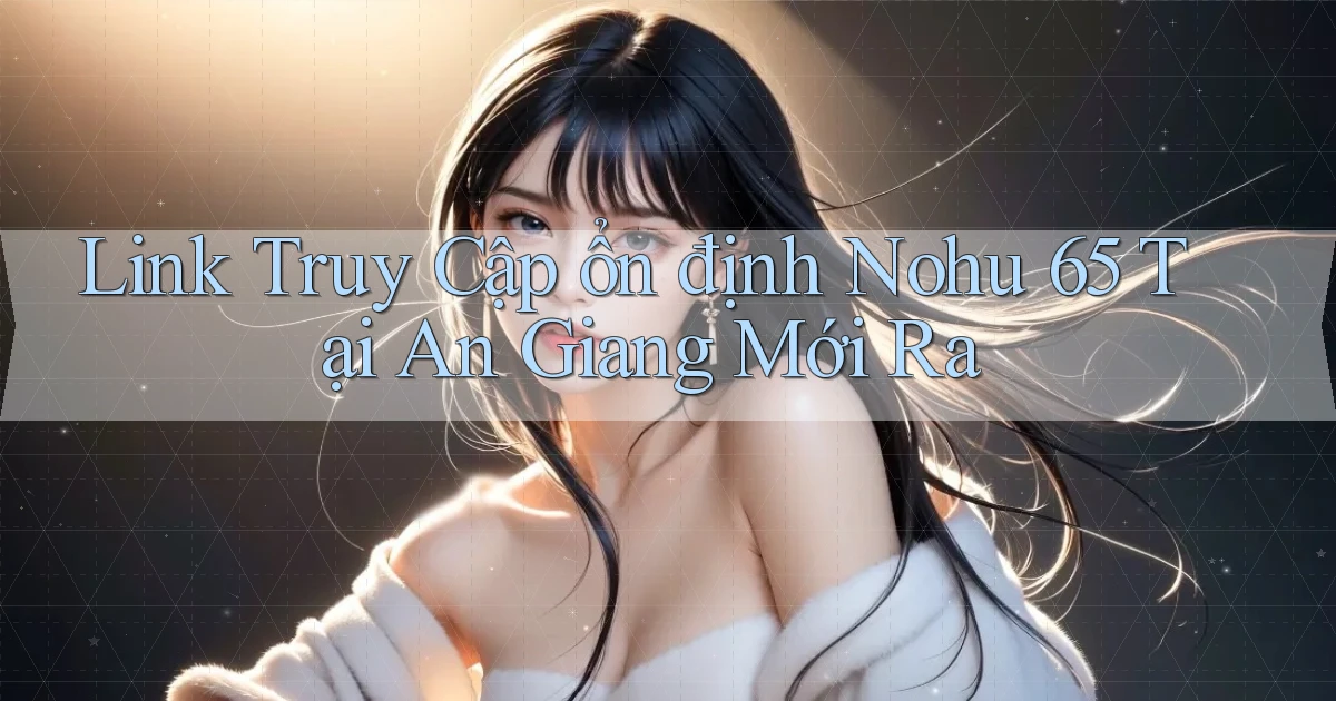 link truy cập ổn định nohu 65 tại An Giang mới ra