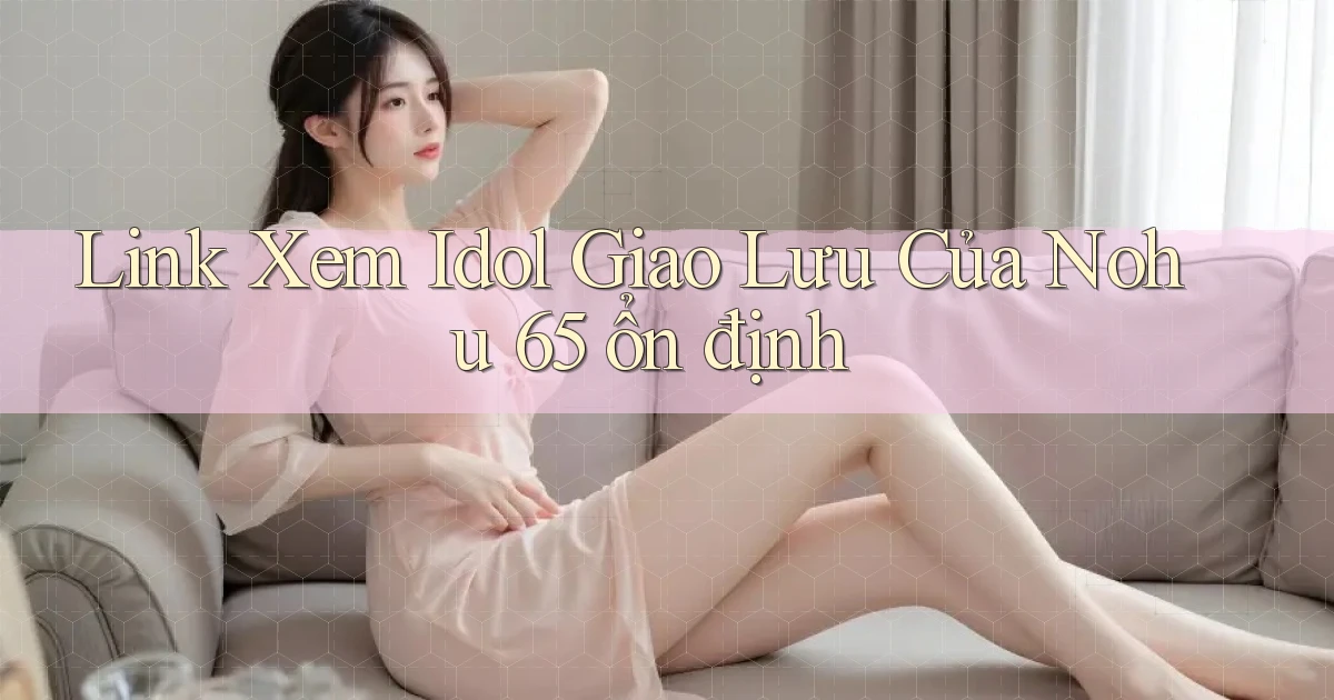 link xem idol giao lưu của nohu 65 ổn định