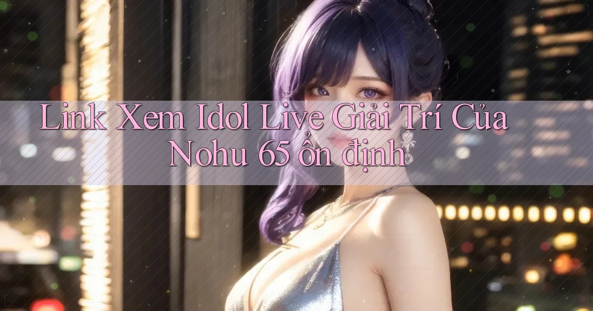 link xem idol live giải trí của nohu 65 ổn định