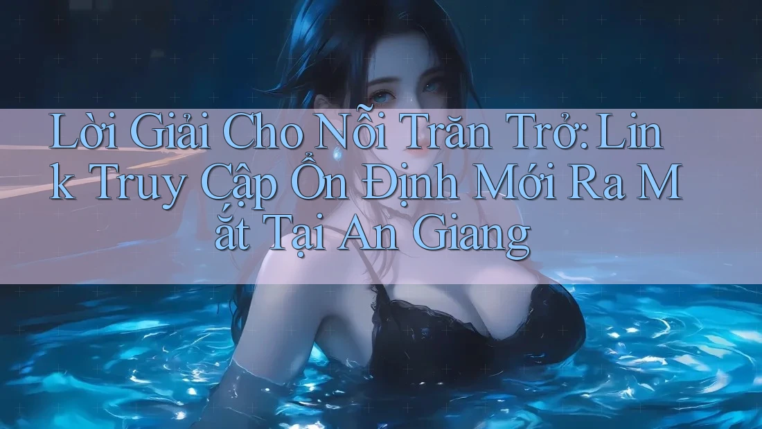 Lời Giải Cho Nỗi Trăn Trở: Link Truy Cập Ổn Định Mới Ra Mắt Tại An Giang