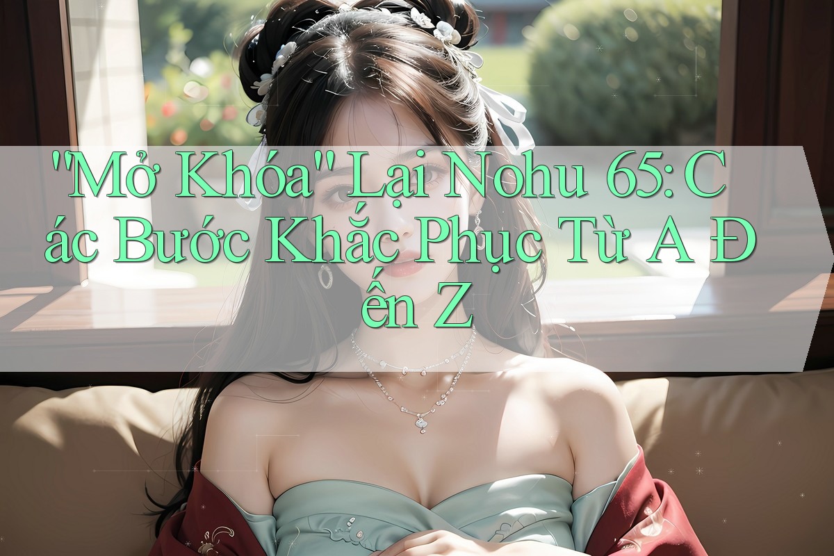 “Mở Khóa” Lại Nohu 65: Các Bước Khắc Phục Từ A Đến Z