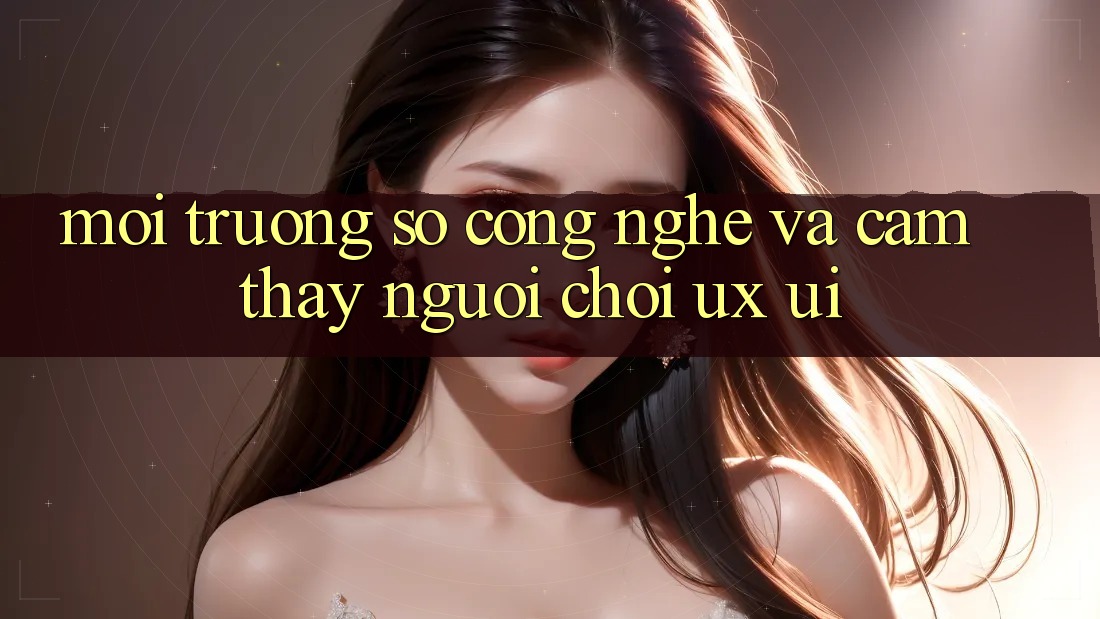 Môi trường số Công Nghệ Và Cảm thấy Người chơi (UX/UI)