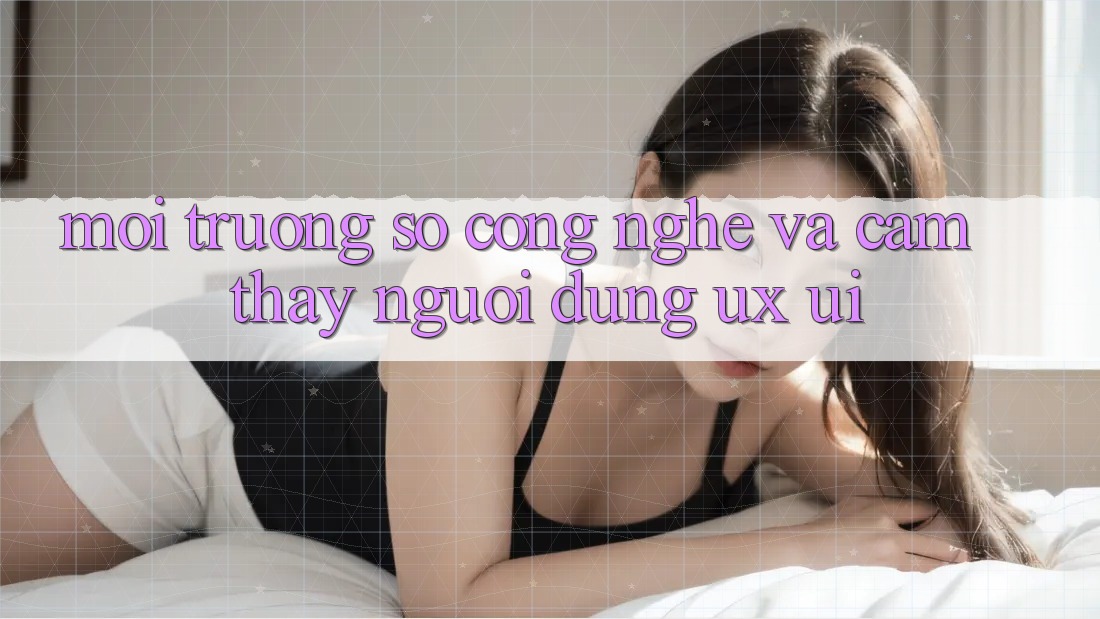 Môi trường số Công Nghệ Và Cảm thấy Người dùng (UX/UI)