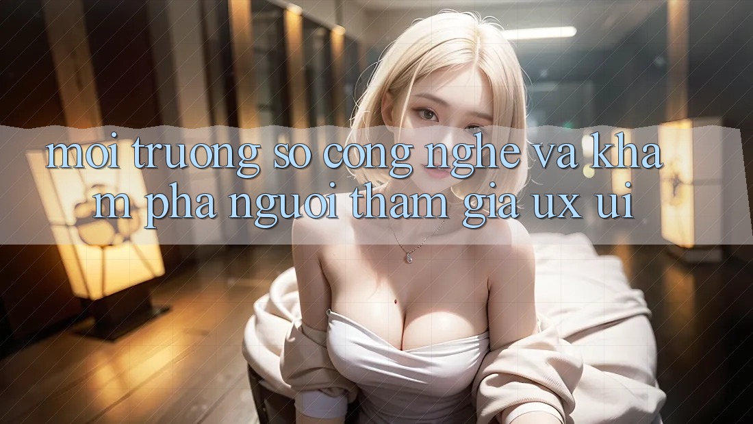 Môi trường số Công Nghệ Và Khám phá Người tham gia (UX/UI)