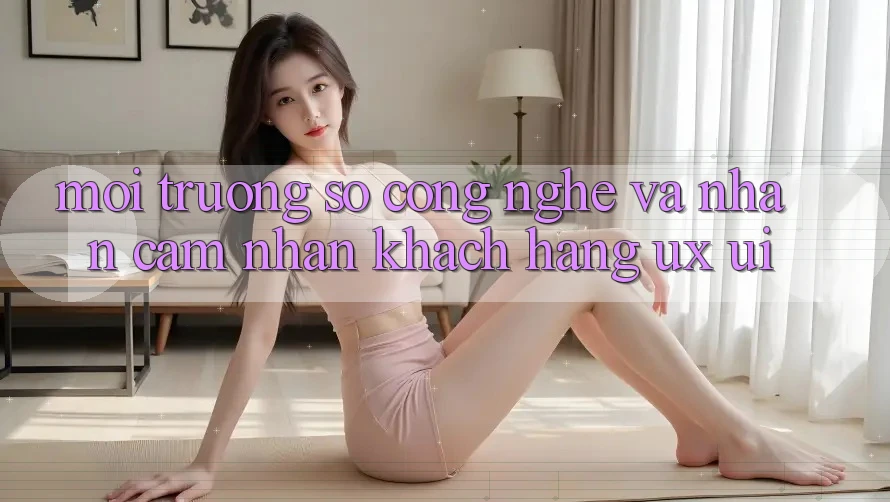 Môi trường số Công Nghệ Và Nhận cảm nhận Khách hàng (UX/UI)