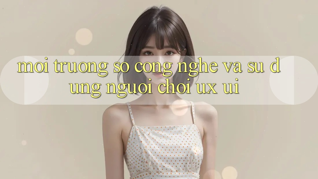 Môi trường số Công Nghệ Và Sử dụng Người chơi (UX/UI)