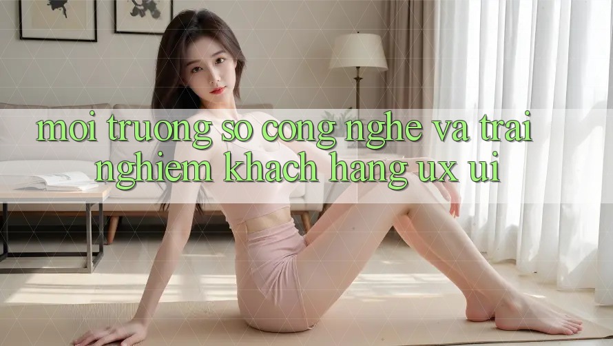 Môi trường số Công Nghệ Và Trải nghiệm Khách hàng (UX/UI)
