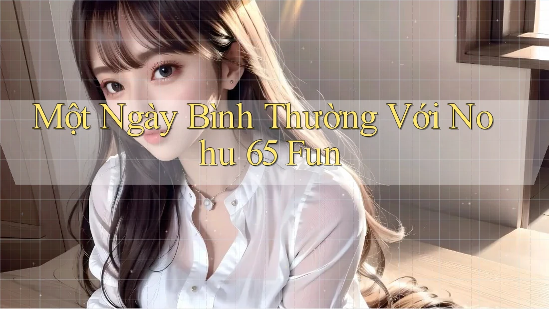 Một Ngày Bình Thường Với Nohu 65 Fun