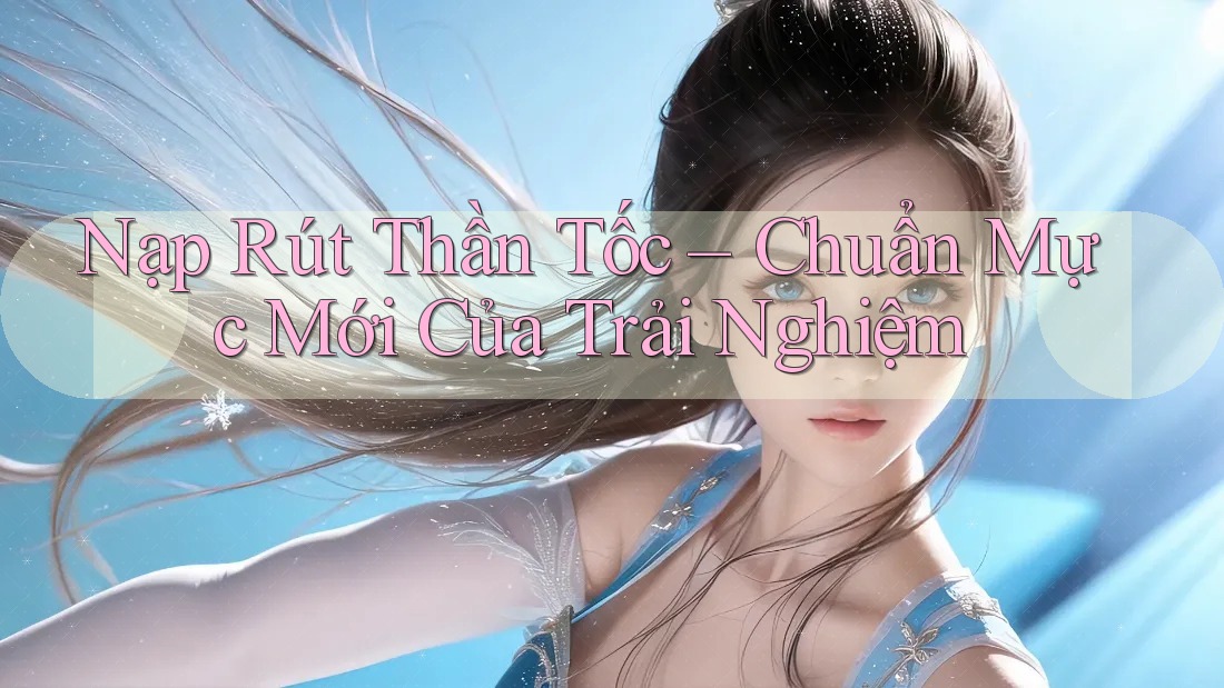 Nạp Rút Thần Tốc – Chuẩn Mực Mới Của Trải Nghiệm