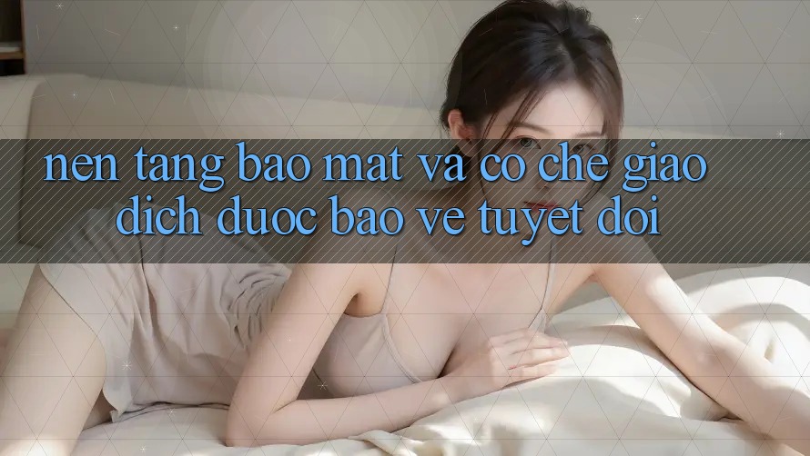 Nền tảng Bảo Mật Và Cơ Chế Giao Dịch Được bảo vệ Tuyệt Đối