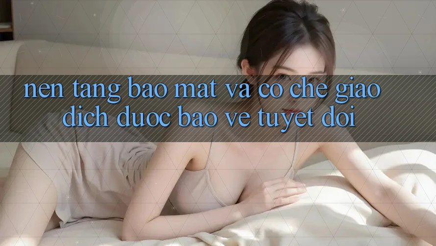 Nền tảng Bảo Mật Và Cơ Chế Giao Dịch Được bảo vệ Tuyệt Đối