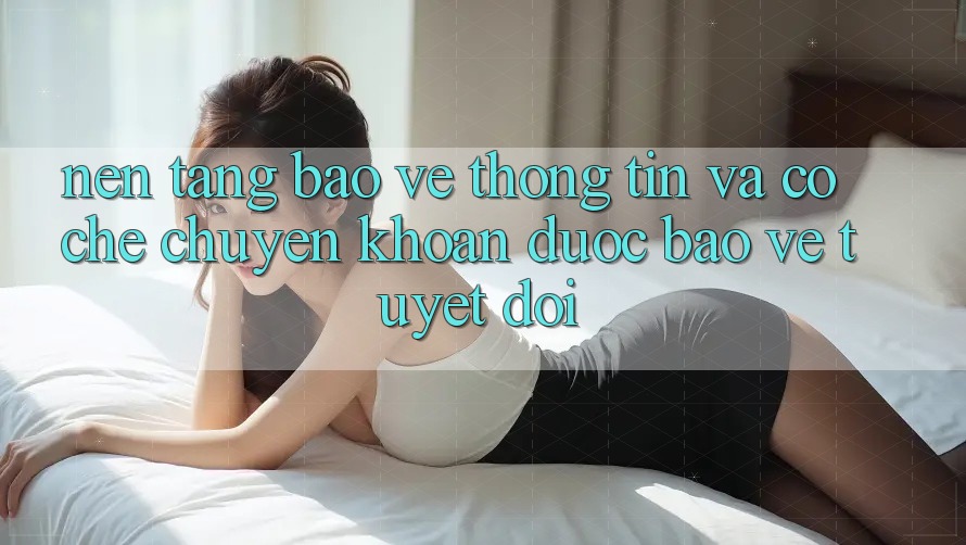 Nền tảng Bảo vệ thông tin Và Cơ Chế Chuyển khoản Được bảo vệ Tuyệt Đối