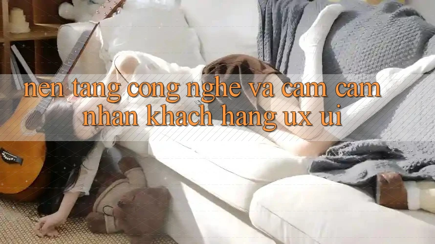 Nền Tảng Công Nghệ Và Cảm cảm nhận Khách hàng (UX/UI)